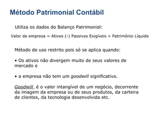 Método Patrimonial Contábil Utiliza os dados do Balanço Patrimonial: Valor da empresa = Ativos (-) Passivos Exigíveis = Patrimônio Líquido Método de uso restrito pois só se aplica quando: Os ativos não divergem muito de seus valores de mercado e a empresa não tem um  goodwill  significativo. Goodwill  é o valor intangível de um negócio, decorrente da imagem da empresa ou de seus produtos, da carteira de clientes, da tecnologia desenvolvida etc. 