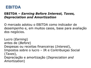 EBITDA EBITDA –  Earning Before Interest, Taxes, Depreciation and Amortization O mercado adotou o EBITDA como indicador de desempenho e, em muitos casos, base para avaliação dos negócios. Lucro ( Earning ) antes de ( Before ) Despesas ou receitas financeiras ( Interest ), Impostos sobre o lucro – IR e Contribuiçao Social ( Taxes ), Depreciação e amortização ( Depreciation and Amortization ) 