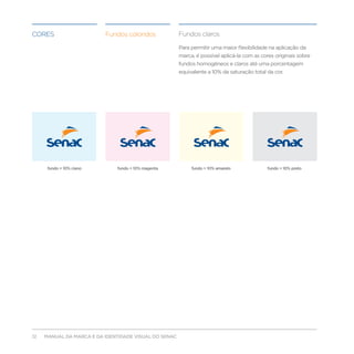 Cores                     Fundos coloridos             Fundos claros

                                                       Para permitir uma maior flexibilidade na aplicação da
                                                       marca, é possível aplicá-la com as cores originais sobre
                                                       fundos homogêneos e claros até uma porcentagem
                                                       equivalente a 10% da saturação total da cor.




      fundo = 10% ciano       fundo = 10% magenta           fundo = 10% amarelo             fundo = 10% preto




12   MANUAL DA MARCA E DA IDENTIDADE VISUAL DO SENAC
 
