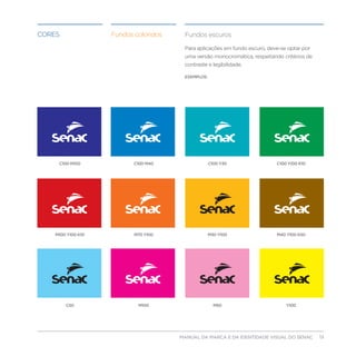 Cores               Fundos coloridos    Fundos escuros

                                        Para aplicações em fundo escuro, deve-se optar por
                                        uma versão monocromática, respeitando critérios de
                                        contraste e legibilidade.

                                        EXEMPLOS:




     C100 M100             C100 M40                 C100 Y30                C100 Y100 K10




    M100 Y100 K10          M70 Y100                 M30 Y100                M40 Y100 K50




        C50                 M100                      M50                       Y100




                                      MANUAL DA MARCA E DA IDENTIDADE VISUAL DO SENAC       13
 