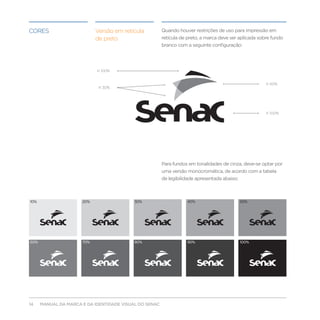 Cores                       Versão em retícula          Quando houver restrições de uso para impressão em
                            de preto                    retícula de preto, a marca deve ser aplicada sobre fundo
                                                        branco com a seguinte configuração:




                            K 100%


                                                                                                        K 60%
                             K 30%




                                                                                                        K 100%




                                                        Para fundos em tonalidades de cinza, deve-se optar por
                                                        uma versão monocromática, de acordo com a tabela
                                                        de legibilidade apresentada abaixo:



10%                   20%                  30%                     40%                        50%




60%                   70%                  80%                     90%                        100%




14    MANUAL DA MARCA E DA IDENTIDADE VISUAL DO SENAC
 