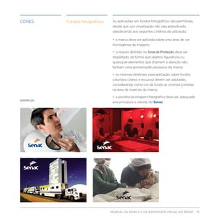 CORES       Fundos fotográficos    As aplicações em fundos fotográficos são permitidas,
                                   desde que sua visualização não seja prejudicada,
                                   obedecendo aos seguintes critérios de utilização:

                                   • a marca deve ser aplicada sobre uma área de cor
                                   homogênea da imagem;

                                   • o respiro definido na Área de Proteção deve ser
                                   respeitado, de forma que objetos figurativos ou
                                   quaisquer elementos que chamem a atenção não
                                   tenham uma aproximação excessiva da marca;

                                   • as mesmas diretrizes para aplicação sobre fundos
                                   coloridos (claros e escuros) devem ser adotadas,
                                   considerando como cor de fundo as cromias contidas
                                   na área de inserção da marca;

                                   • a escolha da imagem fotográfica deve ser adequada
EXEMPLOS:
                                   aos princípios e valores do Senac.




                                  MANUAL DA MARCA E DA IDENTIDADE VISUAL DO SENAC 15
 