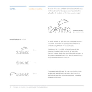 Cores                        Versão em outline         A versão em outline, também conhecida como linhas ou
                                                       contorno, é recomendada para uso em papel de fax e
                                                       aplicações de bordado, conforme o modelo a seguir:




                                                                                                 construção da marca
                                                                                                 para versão em linhas




REDUÇÃO MÁXIMA EM OUTLINE:

                                                       As linhas podem ser aplicadas nas cores preta e branca
                                                       — a serem escolhidas de acordo com os critérios de
                                                       contraste e legibilidade em cada situação.

                                                       A espessura da linha pode variar dependendo dos
                                  16 mm
                                                       materiais, da superfície e da escala de aplicação.
                                                       Portanto, para se obter uma reprodução fiel da marca, é
                                                       aconselhado adquirir os arquivos digitais desenvolvidos
                                                       especialmente para essa aplicação.


                                   7 mm




                                                       Para garantir a legibilidade da marca em outline, deve-
                                  9.6 mm               se obedecer aos dimensionamentos para a redução
                                                       máxima de cada uma das suas assinaturas, conforme
                                                       estabelecido ao lado.




16                                      
     MANUAL DA MARCA E DA IDENTIDADE VISUAL DO SENAC
 
