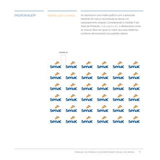 padronagem   Padrão com a marca     Ao reproduzir uma malha gráfica com a aplicação
                                    repetida da marca, recomenda-se deixar um
                                    espacejamento arejado. Considerando a medida X da
                                    Área de Proteção (vide página 22), o afastamento entre
                                    as marcas deve ser igual ou maior que essa distância,
                                    confome demonstrado nos padrões abaixo.




                    medida 2x




                                MANUAL DA MARCA E DA IDENTIDADE VISUAL DO SENAC             17
 