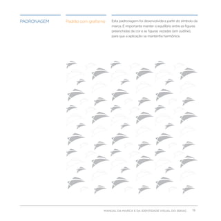 padronagem   Padrão com grafismo   Esta padronagem foi desenvolvida a partir do símbolo da
                                   marca. É importante manter o equilíbrio entre as figuras
                                   preenchidas de cor e as figuras vazadas (em outline),
                                   para que a aplicação se mantenha harmônica.




                               MANUAL DA MARCA E DA IDENTIDADE VISUAL DO SENAC             19
 