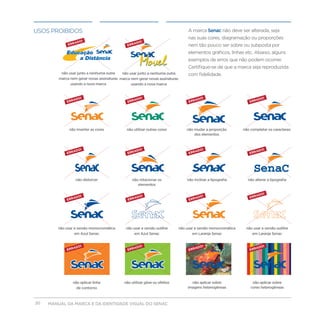 uSOS PROIBIDOS                                                                      A marca Senac não deve ser alterada, seja
                                                                                    nas suas cores, diagramação ou proporções
                                                                                    nem tão pouco ser sobre ou subposta por
                                                                                    elementos gráficos, linhas etc. Abaixo, alguns
                                                                                    exemplos de erros que não podem ocorrer.
                                                                                    Certifique-se de que a marca seja reproduzida
          não usar junto a nenhuma outra    não usar junto a nenhuma outra          com fidelidade.
         marca nem gerar novas assinaturas marca nem gerar novas assinaturas
               usando a nova marca               usando a nova marca




              não inverter as cores            não utilizar outras cores           não mudar a proporção         não completar os caracteres
                                                                                       dos elementos




                                                                                                                      SenaC
                  não distorcer                   não rotacionar os                não inclinar a tipografia       não alterar a tipografia
                                                     elementos




        não usar a versão monocromática       não usar a versão outline        não usar a versão monocromática    não usar a versão outline
                 em Azul Senac                     em Azul Senac                      em Laranja Senac               em Laranja Senac




                não aplicar linha            não utilizar glow ou efeitos             não aplicar sobre               não aplicar sobre
                  de contorno                                                       imagens heterogêneas             cores heterogêneas



20   MANUAL DA MARCA E DA IDENTIDADE VISUAL DO SENAC
 