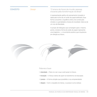 conceito   Design                    “O ensino do futuro do mundo: pessoas
                                     inovando pela transformação do Brasil”

                                     A representação gráfica do pensamento inovador é
                                     dada pelo ícone de um avião de papel estilizado. Essa
                                     forma concentra o equilíbrio entre uma construção
                                     simples e a genialidade e leveza do resultado: trata-se de
                                     um voo de liberdade.

                                     A junção de triângulos que convergem para o mesmo
                                     ponto, criando a forma do avião de papel, representa
                                     uma trajetória — o movimento positivo que impulsiona
                                     em direção ao futuro.




                    Palavras-chave:

                    • Liberdade — Para vir a ser o que você quiser no futuro.

                    • Inovação — A força criativa de quem se transforma via educação.

                    • Leveza — A forma simples que possibilita o voo empreendedor.

                    • Alegria — Com o respaldo do Senac, o sucesso é uma certeza.




                                 MANUAL DA MARCA E DA IDENTIDADE VISUAL DO SENAC 03
 