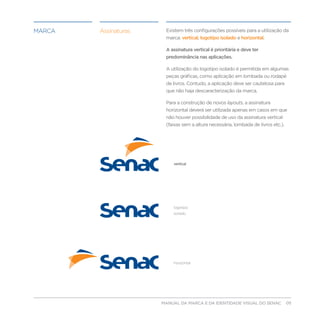 marca   Assinaturas        Existem três configurações possíveis para a utilização da
                           marca: vertical, logotipo isolado e horizontal.

                           A assinatura vertical é prioritária e deve ter
                           predominância nas aplicações.

                           A utilização do logotipo isolado é permitida em algumas
                           peças gráficas, como aplicação em lombada ou rodapé
                           de livros. Contudo, a aplicação deve ser cautelosa para
                           que não haja descaracterização da marca.

                           Para a construção de novos layouts, a assinatura
                           horizontal deverá ser utilizada apenas em casos em que
                           não houver possibilidade de uso da assinatura vertical
                           (faixas sem a altura necessária, lombada de livros etc.).




                              vertical




                              logotipo
                              isolado




                              horizontal




                         MANUAL DA MARCA E DA IDENTIDADE VISUAL DO SENAC              05
 