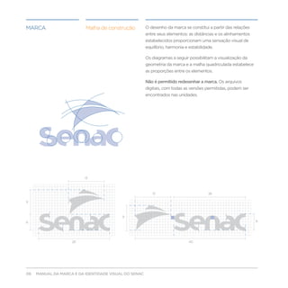 marca                     Malha de construção          O desenho da marca se constitui a partir das relações
                                                       entre seus elementos: as distâncias e os alinhamentos
                                                       estabelecidos proporcionam uma sensação visual de
                                                       equilíbrio, harmonia e estabilidade.

                                                       Os diagramas a seguir possibilitam a visualização da
                                                       geometria da marca e a malha quadriculada estabelece
                                                       as proporções entre os elementos.

                                                       Não é permitido redesenhar a marca. Os arquivos
                                                       digitais, com todas as versões permitidas, podem ser
                                                       encontrados nas unidades.




                          13



                                                          13                            26

9



                                          9
6                                                                                                              6




                    26                                                        40




06   MANUAL DA MARCA E DA IDENTIDADE VISUAL DO SENAC
 