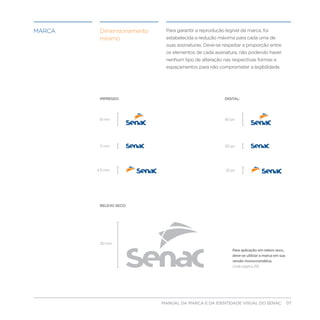 marca    Dimensionamento     Para garantir a reprodução legível da marca, foi
         mínimo              estabelecida a redução máxima para cada uma de
                             suas assinaturas. Deve-se respeitar a proporção entre
                             os elementos de cada assinatura, não podendo haver
                             nenhum tipo de alteração nas respectivas formas e
                             espaçamentos para não comprometer a legibilidade.




         IMPRESSO:                                      DIGITAL:




         8 mm                                           40 px




         3 mm                                           20 px




        4.5 mm                                          25 px




         RELEVO SECO:




         30 mm
                                                            Para aplicação em relevo seco,
                                                            deve-se utilizar a marca em sua
                                                            versão monocromática.
                                                            (vide página 29)




                           MANUAL DA MARCA E DA IDENTIDADE VISUAL DO SENAC                   07
 