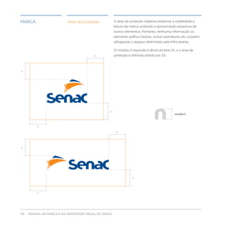 marca                     Área de proteção             A área de proteção objetiva preservar a visibilidade e
                                                       leitura da marca, evitando a aproximação excessiva de
                                                       outros elementos. Portanto, nenhuma informação ou
                                                       elemento gráfico (textos, outras assinaturas etc.) podem
                                                       ultrapassar o espaço delimitado pela linha laranja.

                                                       O módulo X equivale à altura da letra ‘N’, e a área de
                                         2x            proteção é definida obtida por 2X.



2x




                                                  2x
                                                                                                medida X



          2x

                                                        2x




2x




                                                                   2x




         2x




08   MANUAL DA MARCA E DA IDENTIDADE VISUAL DO SENAC
 
