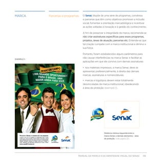 mARCA        Parcerias e programas   O Senac dispõe de uma série de programas, convênios
                                     e parcerias que têm como objetivos promover a inclusão
                                     social, fomentar a orientação mercadológica e incentivar
                                     as ações voltadas à inovação e à gestão do conhecimento.

                                     A fim de preservar a integridade da marca, recomenda-se
                                     não criar assinaturas específicas para esses programas,
                                     projetos, áreas de atuação, parcerias etc. Entende-se que
                                     tal criação compete com a marca institucional e diminui a
                                     sua força.

                                     Portanto, foram estabelecidos alguns parâmetros para
                                     não causar interferências na marca Senac e facilitar as
EXEMPLO 1:
                                     aplicações em que ela conviva com demais assinaturas:

                                     • nos materiais impressos, a marca Senac deve se
                                     apresentar, preferencialmente, à direita das demais
                                     marcas, assinaturas e nomenclaturas;

                                     • marcas e logotipos devem estar totalmente
                                     desvinculadas da marca institucional, obedecendo
                                     à área de proteção (exemplo 1).




                                                        Distância mínima requerida entre a
                                                        marca Senac e demais elementos – área
                                                        de proteção. (vide página 22).




                                 MANUAL DA MARCA E DA IDENTIDADE VISUAL DO SENAC                09
 