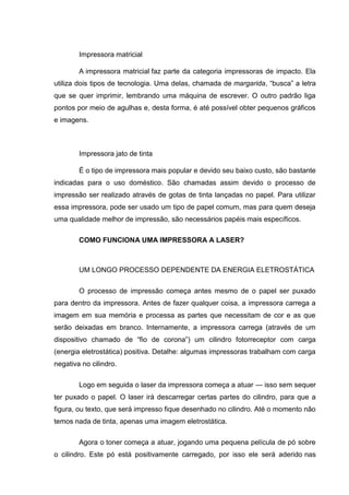 Impressora matricial
A impressora matricial faz parte da categoria impressoras de impacto. Ela
utiliza dois tipos de tecnologia. Uma delas, chamada de margarida, “busca” a letra
que se quer imprimir, lembrando uma máquina de escrever. O outro padrão liga
pontos por meio de agulhas e, desta forma, é até possível obter pequenos gráficos
e imagens.
Impressora jato de tinta
É o tipo de impressora mais popular e devido seu baixo custo, são bastante
indicadas para o uso doméstico. São chamadas assim devido o processo de
impressão ser realizado através de gotas de tinta lançadas no papel. Para utilizar
essa impressora, pode ser usado um tipo de papel comum, mas para quem deseja
uma qualidade melhor de impressão, são necessários papéis mais específicos.
COMO FUNCIONA UMA IMPRESSORA A LASER?
UM LONGO PROCESSO DEPENDENTE DA ENERGIA ELETROSTÁTICA
O processo de impressão começa antes mesmo de o papel ser puxado
para dentro da impressora. Antes de fazer qualquer coisa, a impressora carrega a
imagem em sua memória e processa as partes que necessitam de cor e as que
serão deixadas em branco. Internamente, a impressora carrega (através de um
dispositivo chamado de “fio de corona”) um cilindro fotorreceptor com carga
(energia eletrostática) positiva. Detalhe: algumas impressoras trabalham com carga
negativa no cilindro.
Logo em seguida o laser da impressora começa a atuar — isso sem sequer
ter puxado o papel. O laser irá descarregar certas partes do cilindro, para que a
figura, ou texto, que será impresso fique desenhado no cilindro. Até o momento não
temos nada de tinta, apenas uma imagem eletrostática.
Agora o toner começa a atuar, jogando uma pequena película de pó sobre
o cilindro. Este pó está positivamente carregado, por isso ele será aderido nas
 