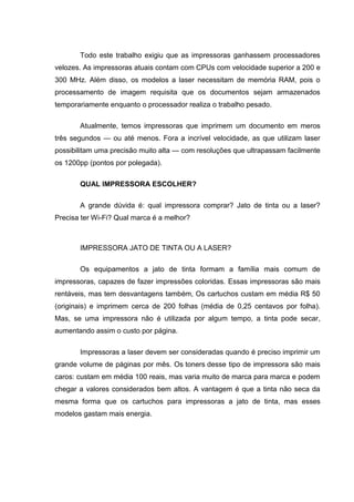 Todo este trabalho exigiu que as impressoras ganhassem processadores
velozes. As impressoras atuais contam com CPUs com velocidade superior a 200 e
300 MHz. Além disso, os modelos a laser necessitam de memória RAM, pois o
processamento de imagem requisita que os documentos sejam armazenados
temporariamente enquanto o processador realiza o trabalho pesado.
Atualmente, temos impressoras que imprimem um documento em meros
três segundos — ou até menos. Fora a incrível velocidade, as que utilizam laser
possibilitam uma precisão muito alta — com resoluções que ultrapassam facilmente
os 1200pp (pontos por polegada).
QUAL IMPRESSORA ESCOLHER?
A grande dúvida é: qual impressora comprar? Jato de tinta ou a laser?
Precisa ter Wi-Fi? Qual marca é a melhor?
IMPRESSORA JATO DE TINTA OU A LASER?
Os equipamentos a jato de tinta formam a família mais comum de
impressoras, capazes de fazer impressões coloridas. Essas impressoras são mais
rentáveis, mas tem desvantagens também, Os cartuchos custam em média R$ 50
(originais) e imprimem cerca de 200 folhas (média de 0,25 centavos por folha).
Mas, se uma impressora não é utilizada por algum tempo, a tinta pode secar,
aumentando assim o custo por página.
Impressoras a laser devem ser consideradas quando é preciso imprimir um
grande volume de páginas por mês. Os toners desse tipo de impressora são mais
caros: custam em média 100 reais, mas varia muito de marca para marca e podem
chegar a valores considerados bem altos. A vantagem é que a tinta não seca da
mesma forma que os cartuchos para impressoras a jato de tinta, mas esses
modelos gastam mais energia.
 