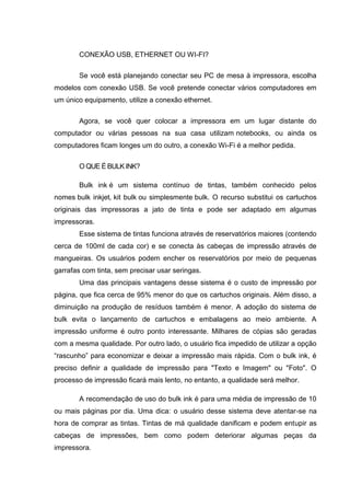 CONEXÃO USB, ETHERNET OU WI-FI?
Se você está planejando conectar seu PC de mesa à impressora, escolha
modelos com conexão USB. Se você pretende conectar vários computadores em
um único equipamento, utilize a conexão ethernet.
Agora, se você quer colocar a impressora em um lugar distante do
computador ou várias pessoas na sua casa utilizam notebooks, ou ainda os
computadores ficam longes um do outro, a conexão Wi-Fi é a melhor pedida.
O QUE É BULK INK?
Bulk ink é um sistema contínuo de tintas, também conhecido pelos
nomes bulk inkjet, kit bulk ou simplesmente bulk. O recurso substitui os cartuchos
originais das impressoras a jato de tinta e pode ser adaptado em algumas
impressoras.
Esse sistema de tintas funciona através de reservatórios maiores (contendo
cerca de 100ml de cada cor) e se conecta às cabeças de impressão através de
mangueiras. Os usuários podem encher os reservatórios por meio de pequenas
garrafas com tinta, sem precisar usar seringas.
Uma das principais vantagens desse sistema é o custo de impressão por
página, que fica cerca de 95% menor do que os cartuchos originais. Além disso, a
diminuição na produção de resíduos também é menor. A adoção do sistema de
bulk evita o lançamento de cartuchos e embalagens ao meio ambiente. A
impressão uniforme é outro ponto interessante. Milhares de cópias são geradas
com a mesma qualidade. Por outro lado, o usuário fica impedido de utilizar a opção
“rascunho” para economizar e deixar a impressão mais rápida. Com o bulk ink, é
preciso definir a qualidade de impressão para "Texto e Imagem" ou "Foto". O
processo de impressão ficará mais lento, no entanto, a qualidade será melhor.
A recomendação de uso do bulk ink é para uma média de impressão de 10
ou mais páginas por dia. Uma dica: o usuário desse sistema deve atentar-se na
hora de comprar as tintas. Tintas de má qualidade danificam e podem entupir as
cabeças de impressões, bem como podem deteriorar algumas peças da
impressora.
 