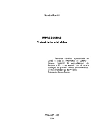 Sandro Romitti
IMPRESSORAS
Curiosidades e Modelos
Pesquisa científica apresentada ao
Curso Técnico de Informática do SENAC –
Serviço Nacional de Aprendizagem de
Taquara - RS, como requisito parcial para a
obtenção do grau de Técnico em Informática.
Módulo: Metodologia de Projetos.
Orientador: Lucas Santos
TAQUARA – RS
2014
 