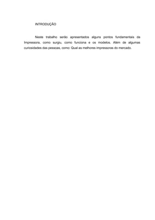 INTRODUÇÃO
Neste trabalho serão apresentados alguns pontos fundamentais da
Impressora, como surgiu, como funciona e os modelos. Além de algumas
curiosidades das pessoas, como: Qual as melhores impressoras do mercado.
 