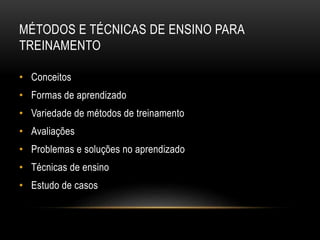 MÉTODOS E TÉCNICAS DE ENSINO PARA
TREINAMENTO
• Conceitos
• Formas de aprendizado
• Variedade de métodos de treinamento
• Avaliações
• Problemas e soluções no aprendizado
• Técnicas de ensino
• Estudo de casos
 