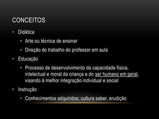 CONCEITOS
• Didática
• Arte ou técnica de ensinar
• Direção do trabalho do professor em aula
• Educação
• Processo de desenvolvimento da capacidade física,
intelectual e moral da criança e do ser humano em geral,
visando à melhor integração individual e social
• Instrução
• Conhecimentos adquiridos; cultura saber, erudição
 