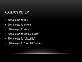 ADULTOS RETÉM
• 10% do que foi lido
• 20% do que foi ouvido
• 30% do que foi visto
• 50% do que foi visto e ouvido
• 70% do que foi “discutido”
• 90% do que foi “discutido” e feito
 