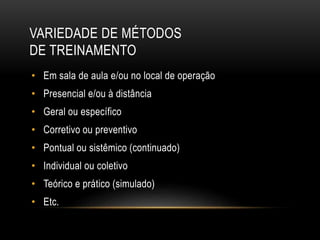 VARIEDADE DE MÉTODOS
DE TREINAMENTO
• Em sala de aula e/ou no local de operação
• Presencial e/ou à distância
• Geral ou específico
• Corretivo ou preventivo
• Pontual ou sistêmico (continuado)
• Individual ou coletivo
• Teórico e prático (simulado)
• Etc.
 