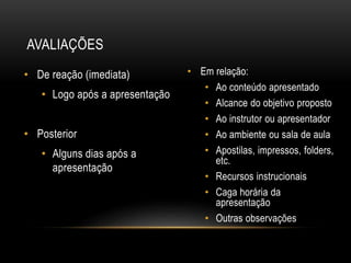 • Em relação:
• Ao conteúdo apresentado
• Alcance do objetivo proposto
• Ao instrutor ou apresentador
• Ao ambiente ou sala de aula
• Apostilas, impressos, folders,
etc.
• Recursos instrucionais
• Caga horária da
apresentação
• Outras observações
• De reação (imediata)
• Logo após a apresentação
• Posterior
• Alguns dias após a
apresentação
AVALIAÇÕES
 
