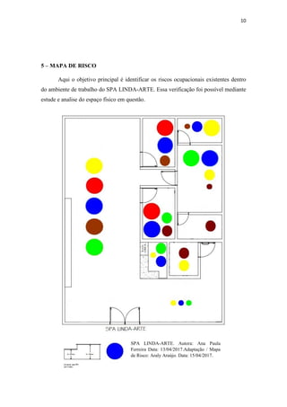 10
5 – MAPA DE RISCO
Aqui o objetivo principal é identificar os riscos ocupacionais existentes dentro
do ambiente de trabalho do SPA LINDA-ARTE. Essa verificação foi possível mediante
estude e analise do espaço físico em questão.
SPA LINDA-ARTE. Autora: Ana Paula
Ferreira Data: 13/04/2017.Adaptação / Mapa
de Risco: Araly Araújo. Data: 15/04/2017.
 