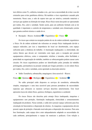 12
teor elétrico como Tv, cafeteira, tomadas e etc., por isso a necessidade de evitar o uso de
extensões para evitar gambiarra elétrica. Há também o risco ergonômico causado pela
monotonia. Nesse caso, a sala de espera tem que ser atrativa, contendo materiais e
serviços que ajudem na distração do tempo. Risco físico nesta área pode ser apresentado
por ruídos, frio, calor e umidade. Sendo assim, para um ambiente fechado com ar de
qualidade é importante o controle da temperatura e umidade com climatização correta
que garanta conforto térmico e saúde do ar.
• Recepção – Riscos: Acidental / Ergonômico / Físico
Os riscos que contem na recepção podem de ser de ordem acidental, ergonômico
e físico. Os de ordem acidental são referentes ao arranjo físico inadequado devido a
espaços reduzidos, por isso a importância do local ser desobstruído, com espaço
suficiente para a dinâmica de trabalho. A iluminação inadequada e a eletricidade, são
outros fatores que devem ser vistoriados com rigor, pois a recepção por possuir
equipamentos elétricos, como o computador, telefone e tomadas, além facilidade e
praticidade na organização do trabalho, também se sobrecarregados podem causar curto
circuito. Os riscos ergonômicos podem ser identificados pelas jornadas de trabalho
prolongadas, permanência na posição sentada por longos períodos e os de ordem física
por ruídos, frio, calor e umidade, como apontado na descrição anterior.
• Salão: Esmalteria, sobrancelha, maquiagem e área acessível – Riscos:
Físico / Químico / Biológico / Ergonômico / Acidental
No salão principal estão dispostos os serviços de esmalteria, sobrancelha
simples, maquiagem e uma área acessível para pessoas portadoras de necessidades
especiais que oferecem os mesmos serviços descritos anteriormente. Este local
apresenta riscos de ordem físico, químico, biológico, ergonômico e acidental.
Os riscos físicos são descritos pelo arranjo físico inadequado, maquinas e
equipamentos sem proteção, iluminação inadequada, eletricidade e armazenamento
inadequado de produtos. Nesse sentido, o salão deve possuir espaço suficiente para boa
circulação de funcionários e disposição de clientes. As maquinas e equipamentos devem
possuir capas de proteção e bancada reservada para a disposição dos mesmos. Para uma
boa iluminação, cada espaço deve estar adequadamente adaptado as necessidades de
cada ambiente, principalmente o espaço da manicure e pedicure. Com relação a
 