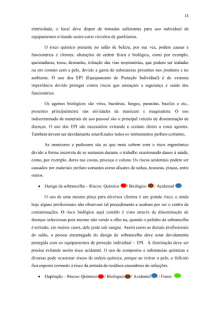 13
eletricidade, o local deve dispor de tomadas suficientes para uso individual de
equipamentos evitando assim curto circuitos de gambiarras.
O risco químico presente no salão de beleza, por sua vez, podem causar a
funcionários e clientes, alterações de ordem física e biológica, como por exemplo,
queimaduras, tosse, dermatite, irritação das vias respiratórias, que podem ser inaladas
ou em contato com a pele, devido a gama de substancias presentes nos produtos e no
ambiente. O uso dos EPI (Equipamento de Proteção Individual) é de extrema
importância devido proteger contra riscos que ameaçam a segurança e saúde dos
funcionários.
Os agentes biológicos são vírus, bactérias, fungos, parasitas, bacilos e etc.,
presentes principalmente nas atividades da manicure e maquiadora. O uso
indiscriminado de materiais de uso pessoal são o principal veículo de disseminação de
doenças. O uso dos EPI são necessários evitando o contato direto a esses agentes.
Também devem ser devidamente esterilizados todos os instrumentos perfuro cortantes.
As manicures e pedicures são as que mais sofrem com o risco ergonômico
devido a forma incorreta de se sentarem durante o trabalho ocasionando danos à saúde,
como, por exemplo, dores nas costas, pescoço e coluna. Os riscos acidentais podem ser
causados por materiais perfuro cortantes como alicates de unhas, tesouras, pinças, entre
outros.
• Design da sobrancelha – Riscos: Químico / Biológico / Acidental
O uso de uma mesma pinça para diversos clientes é um grande risco, e ainda
hoje alguns profissionais não observam tal procedimento e acabam por ser o centro de
contaminações. O risco biológico aqui contido é visto através da disseminação de
doenças infecciosas pois mesmo não vendo a olho nu, quando o pelinho da sobrancelha
é retirado, em muitos casos, dele pode sair sangue. Assim como as demais profissionais
do salão, a pessoa encarregada do design de sobrancelha deve estar devidamente
protegida com os equipamentos de proteção individual – EPI. A iluminação deve ser
precisa evitando assim risco acidental. O uso de compostos e substancias químicas e
diversas pode ocasionar riscos de ordem química, porque ao retirar o pelo, o folículo
fica exposto correndo o risco da entrada de resíduos causadores de infecções.
• Depilação – Riscos: Químico / Biológico / Acidental / Físico
 