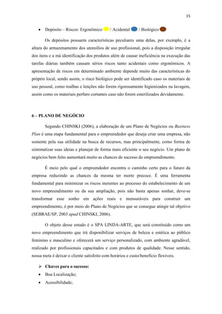 15
• Depósito – Riscos: Ergonômico / Acidental / Biológico
Os depósitos possuem características peculiares uma delas, por exemplo, é a
altura do armazenamento dos utensílios de uso profissional, pois a disposição irregular
dos itens e a má identificação dos produtos além de causar ineficiência na execução das
tarefas diárias também causam sérios riscos tanto acidentais como ergonômicos. A
apresentação de riscos em determinado ambiente depende muito das características do
próprio local, sendo assim, o risco biológico pode ser identificado caso os materiais de
uso pessoal, como toalhas e lenções não forem rigorosamente higienizados na lavagem,
assim como os materiais perfuro cortantes caso não forem esterilizados devidamente.
6 – PLANO DE NEGÓCIO
Segundo CHINSKI (2006), a elaboração de um Plano de Negócios ou Business
Plan é uma etapa fundamental para o empreendedor que deseja criar uma empresa, não
somente pela sua utilidade na busca de recursos, mas principalmente, como forma de
sistematizar suas ideias e planejar de forma mais eficiente o seu negócio. Um plano de
negócios bem feito aumentará muito as chances de sucesso do empreendimento.
É meio pelo qual o empreendedor encontra o caminho certo para o futuro da
empresa reduzindo as chances da mesma ter morte precoce. É uma ferramenta
fundamental para minimizar os riscos inerentes ao processo do estabelecimento de um
novo empreendimento ou da sua ampliação, pois não basta apenas sonhar, deve-se
transformar esse sonho em ações reais e mensuráveis para construir um
empreendimento, é por meio do Plano de Negócios que se consegue atingir tal objetivo
(SEBRAE/SP, 2003 apud CHINSKI, 2006).
O objeto desse estudo é o SPA LINDA-ARTE, que será constituído como um
novo empreendimento que irá disponibilizar serviços de beleza e estética ao público
feminino e masculino e oferecerá um serviço personalizado, com ambiente agradável,
realizado por profissionais capacitados e com produtos de qualidade. Nesse sentido,
nossa meta é deixar o cliente satisfeito com horários e custo/benefício flexíveis.
 Chaves para o sucesso:
• Boa Localização;
• Acessibilidade;
 