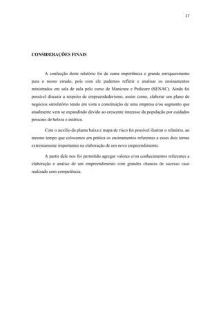 17
CONSIDERAÇÕES FINAIS
A confecção deste relatório foi de suma importância e grande enriquecimento
para o nosso estudo, pois com ele pudemos refletir e analisar os ensinamentos
ministrados em sala de aula pelo curso de Manicure e Pedicure (SENAC). Ainda foi
possível discutir a respeito de empreendedorismo, assim como, elaborar um plano de
negócios satisfatório tendo em vista a constituição de uma empresa e/ou segmento que
atualmente vem se expandindo devido ao crescente interesse da população por cuidados
pessoais de beleza e estética.
Com o auxílio da planta baixa e mapa de risco foi possível ilustrar o relatório, ao
mesmo tempo que colocamos em prática os ensinamentos referentes a esses dois temas
extremamente importantes na elaboração de um novo empreendimento.
A partir dele nos foi permitido agregar valores e/ou conhecimentos referentes a
elaboração e analise de um empreendimento com grandes chances de sucesso caso
realizado com competência.
 