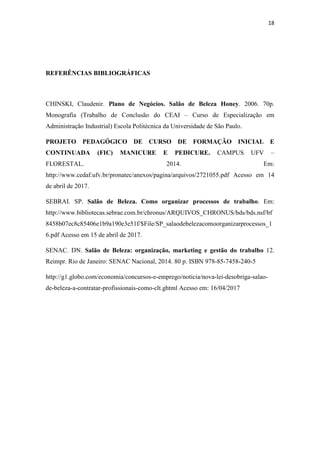 18
REFERÊNCIAS BIBLIOGRÁFICAS
CHINSKI, Claudenir. Plano de Negócios. Salão de Beleza Honey. 2006. 70p.
Monografia (Trabalho de Conclusão do CEAI – Curso de Especialização em
Administração Industrial) Escola Politécnica da Universidade de São Paulo.
PROJETO PEDAGÓGICO DE CURSO DE FORMAÇÃO INICIAL E
CONTINUADA (FIC) MANICURE E PEDICURE. CAMPUS UFV –
FLORESTAL. 2014. Em:
http://www.cedaf.ufv.br/pronatec/anexos/pagina/arquivos/2721055.pdf Acesso em 14
de abril de 2017.
SEBRAI. SP. Salão de Beleza. Como organizar processos de trabalho. Em:
http://www.bibliotecas.sebrae.com.br/chronus/ARQUIVOS_CHRONUS/bds/bds.nsf/bf
8458b07ec8c85406e1b9a190e3e51f/$File/SP_salaodebelezacomoorganizarprocessos_1
6.pdf Acesso em 15 de abril de 2017.
SENAC. DN. Salão de Beleza: organização, marketing e gestão do trabalho 12.
Reimpr. Rio de Janeiro: SENAC Nacional, 2014. 80 p. ISBN 978-85-7458-240-5
http://g1.globo.com/economia/concursos-e-emprego/noticia/nova-lei-desobriga-salao-
de-beleza-a-contratar-profissionais-como-clt.ghtml Acesso em: 16/04/2017
 