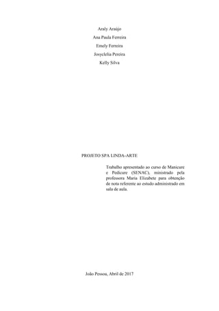 2
Araly Araújo
Ana Paula Ferreira
Emely Ferreira
Josyclelia Pereira
Kelly Silva
PROJETO SPA LINDA-ARTE
João Pessoa, Abril de 2017
Trabalho apresentado ao curso de Manicure
e Pedicure (SENAC), ministrado pela
professora Maria Elizabete para obtenção
de nota referente ao estudo administrado em
sala de aula.
 