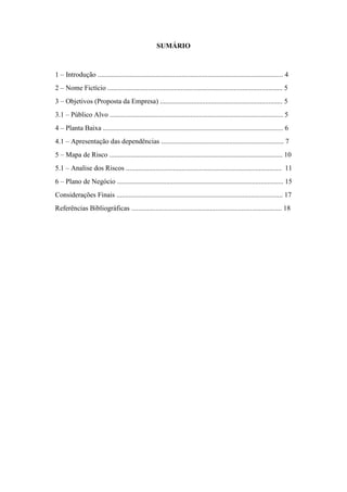 3
SUMÁRIO
1 – Introdução .......................................................................................................... 4
2 – Nome Fictício .................................................................................................... 5
3 – Objetivos (Proposta da Empresa) ...................................................................... 5
3.1 – Público Alvo ................................................................................................... 5
4 – Planta Baixa ....................................................................................................... 6
4.1 – Apresentação das dependências ...................................................................... 7
5 – Mapa de Risco ................................................................................................... 10
5.1 – Analise dos Riscos ......................................................................................... 11
6 – Plano de Negócio ............................................................................................... 15
Considerações Finais ............................................................................................... 17
Referências Bibliográficas ...................................................................................... 18
 