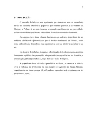 4
1 – INTRODUÇÃO
O mercado da beleza é um seguimento que atualmente vem se expandindo
devido ao crescente interesse da população por cuidados pessoais, e os cuidados da
Manicure e Pedicure é um dos eixos que se enquadra perfeitamente nas necessidades
pessoal de um cliente que busca a comodidade de um bom tratamento de estética.
Os aspectos-chave deste relatório baseiam-se em analisar a importância de um
ambiente confortável e personalizado para o melhor atendimento da clientela, assim
como a identificação de um local para reconectar-se com seu interior e revitalizar o seu
ser.
No decorrer do trabalho, abordamos a localização do local em questão, proposta
da empresa, o público alvo pretendido, a importância das dependências, sua descrição, a
apresentação gráfica (planta baixa), mapa de risco e plano de negócio.
A propositura desta atividade é possibilitar as alunas, o contato e a reflexão
sobre a realidade do profissional na sua atuação no segmento da beleza, técnicas,
procedimentos de biossegurança, identificando os mecanismos de relacionamento do
profissional/Cliente.
 