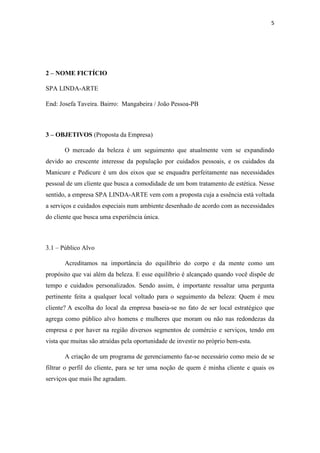 5
2 – NOME FICTÍCIO
SPA LINDA-ARTE
End: Josefa Taveira. Bairro: Mangabeira / João Pessoa-PB
3 – OBJETIVOS (Proposta da Empresa)
O mercado da beleza é um seguimento que atualmente vem se expandindo
devido ao crescente interesse da população por cuidados pessoais, e os cuidados da
Manicure e Pedicure é um dos eixos que se enquadra perfeitamente nas necessidades
pessoal de um cliente que busca a comodidade de um bom tratamento de estética. Nesse
sentido, a empresa SPA LINDA-ARTE vem com a proposta cuja a essência está voltada
a serviços e cuidados especiais num ambiente desenhado de acordo com as necessidades
do cliente que busca uma experiência única.
3.1 – Público Alvo
Acreditamos na importância do equilíbrio do corpo e da mente como um
propósito que vai além da beleza. E esse equilíbrio é alcançado quando você dispõe de
tempo e cuidados personalizados. Sendo assim, é importante ressaltar uma pergunta
pertinente feita a qualquer local voltado para o seguimento da beleza: Quem é meu
cliente? A escolha do local da empresa baseia-se no fato de ser local estratégico que
agrega como público alvo homens e mulheres que moram ou não nas redondezas da
empresa e por haver na região diversos segmentos de comércio e serviços, tendo em
vista que muitas são atraídas pela oportunidade de investir no próprio bem-esta.
A criação de um programa de gerenciamento faz-se necessário como meio de se
filtrar o perfil do cliente, para se ter uma noção de quem é minha cliente e quais os
serviços que mais lhe agradam.
 