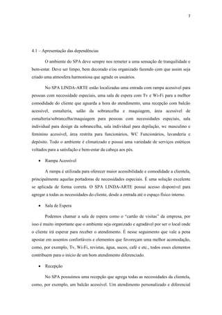 7
4.1 – Apresentação das dependências
O ambiente do SPA deve sempre nos remeter a uma sensação de tranquilidade e
bem-estar. Deve ser limpo, bem decorado e/ou organizado fazendo com que assim seja
criado uma atmosfera harmoniosa que agrade os usuários.
No SPA LINDA-ARTE estão localizadas uma entrada com rampa acessível para
pessoas com necessidade especiais, uma sala de espera com Tv e Wi-Fi para a melhor
comodidade do cliente que aguarda a hora do atendimento, uma recepção com balcão
acessível, esmalteria, salão da sobrancelha e maquiagem, área acessível de
esmalteria/sobrancelha/maquiagem para pessoas com necessidades especiais, sala
individual para design da sobrancelha, sala individual para depilação, wc masculino e
feminino acessível, área restrita para funcionários, WC Funcionários, lavanderia e
depósito. Todo o ambiente é climatizado e possui uma variedade de serviços estéticos
voltados para a satisfação e bem-estar da cabeça aos pés.
• Rampa Acessível
A rampa é utilizada para oferecer maior acessibilidade e comodidade a clientela,
principalmente aquelas portadoras de necessidades especiais. É uma solução excelente
se aplicada de forma correta. O SPA LINDA-ARTE possui acesso disponível para
agregar a todas as necessidades do cliente, desde a entrada até o espaço físico interno.
• Sala de Espera
Podemos chamar a sala de espera como o “cartão de visitas” da empresa, por
isso é muito importante que o ambiente seja organizado e agradável por ser o local onde
o cliente irá esperar para receber o atendimento. É nesse seguimento que vale a pena
apostar em assentos confortáveis e elementos que favoreçam uma melhor acomodação,
como, por exemplo, Tv, Wi-Fi, revistas, água, sucos, café e etc., todos esses elementos
contribuem para o início de um bom atendimento diferenciado.
• Recepção
No SPA possuímos uma recepção que agrega todas as necessidades da clientela,
como, por exemplo, um balcão acessível. Um atendimento personalizado e diferencial
 
