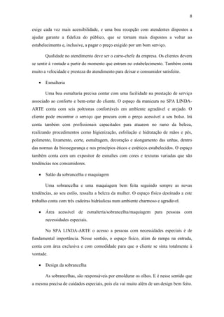 8
exige cada vez mais acessibilidade, e uma boa recepção com atendentes dispostos a
ajudar garante a fideliza do público, que se tornam mais dispostos a voltar ao
estabelecimento e, inclusive, a pagar o preço exigido por um bom serviço.
Qualidade no atendimento deve ser o carro-chefe da empresa. Os clientes devem
se sentir à vontade a partir do momento que entram no estabelecimento. Também conta
muito a velocidade e presteza do atendimento para deixar o consumidor satisfeito.
• Esmalteria
Uma boa esmaltaria precisa contar com uma facilidade na prestação de serviço
associado ao conforto e bem-estar do cliente. O espaço da manicura no SPA LINDA-
ARTE conta com seis poltronas confortáveis em ambiente agradável e arejado. O
cliente pode encontrar o serviço que procura com o preço acessível a seu bolso. Irá
conta também com profissionais capacitados para atuarem no ramo da beleza,
realizando procedimentos como higienização, esfoliação e hidratação de mãos e pés,
polimento, lixamento, corte, esmaltagem, decoração e alongamento das unhas, dentro
das normas da biossegurança e nos princípios éticos e estéticos estabelecidos. O espaço
também conta com um expositor de esmaltes com cores e texturas variadas que são
tendências nos consumidores.
• Salão da sobrancelha e maquiagem
Uma sobrancelha e uma maquiagem bem feita seguindo sempre as novas
tendências, ao seu estilo, ressalta a beleza da mulher. O espaço físico destinado a este
trabalho conta com três cadeiras hidráulicas num ambiente charmoso e agradável.
• Área acessível de esmalteria/sobrancelha/maquiagem para pessoas com
necessidades especiais.
No SPA LINDA-ARTE o acesso a pessoas com necessidades especiais é de
fundamental importância. Nesse sentido, o espaço físico, além de rampa na entrada,
conta com área exclusiva e com comodidade para que o cliente se sinta totalmente à
vontade.
• Design da sobrancelha
As sobrancelhas, são responsáveis por emoldurar os olhos. E é nesse sentido que
a mesma precisa de cuidados especiais, pois ela vai muito além de um design bem feito.
 