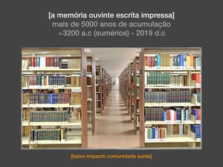 [a memória ouvinte escrita impressa]
mais de 5000 anos de acumulação
≅3200 a.c (sumérios) - 2019 d.c
[baixo impacto comunidade surda]
 
