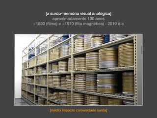 [a surdo-memória visual analógica]
aproximadamente 130 anos
≅1890 (ﬁlme) e ≅1970 (ﬁta magnética) - 2019 d.c
[médio impacto comunidade surda]
 