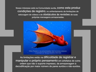 Nosso interesse está na Comunidade surda, como esta produz
condições de registro, no enfrentamento de limitações de
estocagem de vídeos e de obstáculos às revisões de suas
próprias mensagens armazenadas.
[ ]
As limitações estão na diﬁculdade de registrar e
manipular o próprio pensamento em artefatos de outra
ordem que não o suporte impresso, da armazenagem à
decodiﬁcação por maior número de pares surdos e não-surdos.
Vilém Flusser e as comunicações não-humanas abissais:
o exemplo do Vampyroteuthis infernalis
 