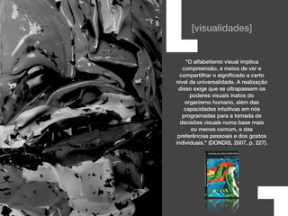 [visualidades]
"O alfabetismo visual implica
compreensão, e meios de ver e
compartilhar o signiﬁcado a certo
nível de universalidade. A realização
disso exige que se ultrapassem os
poderes visuais inatos do
organismo humano, além das
capacidades intuitivas em nós
programadas para a tomada de
decisões visuais numa base mais
ou menos comum, e das
preferências pessoais e dos gostos
individuais." (DONDIS, 2007, p. 227).
[
 