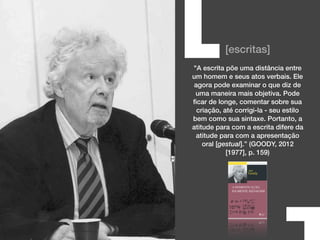 [escritas]
"A escrita põe uma distância entre
um homem e seus atos verbais. Ele
agora pode examinar o que diz de
uma maneira mais objetiva. Pode
ﬁcar de longe, comentar sobre sua
criação, até corrigi-la - seu estilo
bem como sua sintaxe. Portanto, a
atitude para com a escrita difere da
atitude para com a apresentação
oral [gestual].” (GOODY, 2012
[1977], p. 159)
[
 