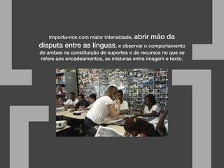 Importa-nos com maior intensidade, abrir mão da
disputa entre as línguas, e observar o comportamento
de ambas na constituição de suportes e de recursos no que se
refere aos encadeamentos, as misturas entre imagem e texto.
[ ]
 