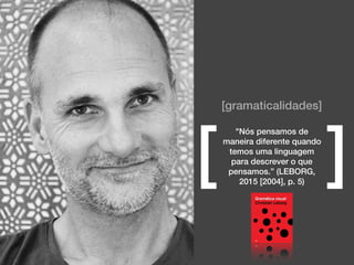 [gramaticalidades]
"Nós pensamos de
maneira diferente quando
temos uma linguagem
para descrever o que
pensamos.” (LEBORG,
2015 [2004], p. 5)
[ ]
 