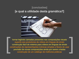 [conclusões]
[e qual a utilidade desta gramática?]
tornar legíveis camadas presentes nas composições visuais
suporte aos produtores de vídeos em línguas de sinais
construção fácil de roteiros para vídeos em línguas de sinais
construções de representações icônicas simples e fáceis de usar
previsão de novas composições ainda por serem criadas
construção de um catálogo de melhores práticas
[ ]
 
