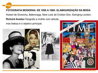 FOTOGRAFIA MODERNA: DE 1950 A 1980: GLAMOURIZAÇÃO DA MODA
Hubert de Givenchy, Balenciaga, New Look de Cristian Dior, Swinging London.
Richard Avedon fotografa a mulher com atitude,
mas beleza é o objetivo principal.
 