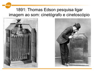 1891: Thomas Edson pesquisa ligar
imagem ao som: cinetógrafo e cinetoscópio
 