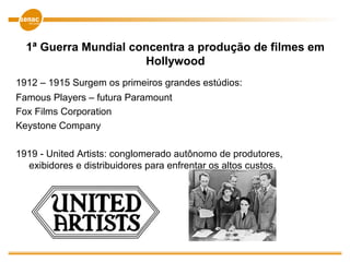 1ª Guerra Mundial concentra a produção de filmes em
Hollywood
1912 – 1915 Surgem os primeiros grandes estúdios:
Famous Players – futura Paramount
Fox Films Corporation
Keystone Company
1919 - United Artists: conglomerado autônomo de produtores,
exibidores e distribuidores para enfrentar os altos custos.
 