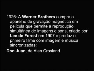 1926: A Warner Brothers compra o
aparelho de gravação magnética em
película que permite a reprodução
simultânea de imagens e sons, criado por
Lee de Forest em 1907 e produz o
primeiro filme com imagem e música
sincronizadas:
Don Juan, de Alan Crosland
 